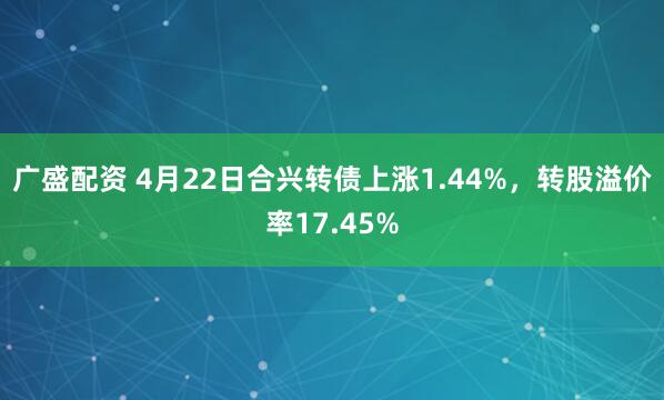广盛配资 4月22日合兴转债上涨1.44%，转股溢价率17.45%