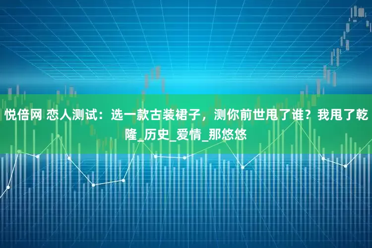悦倍网 恋人测试：选一款古装裙子，测你前世甩了谁？我甩了乾隆_历史_爱情_那悠悠