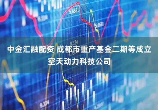 中金汇融配资 成都市重产基金二期等成立空天动力科技公司
