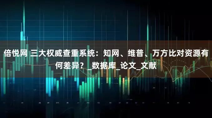 倍悦网 三大权威查重系统：知网、维普、万方比对资源有何差异？_数据库_论文_文献