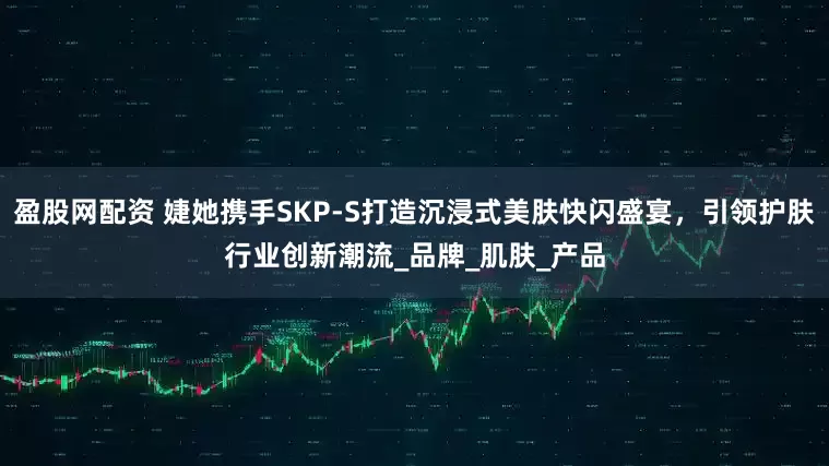 盈股网配资 婕她携手SKP-S打造沉浸式美肤快闪盛宴，引领护肤行业创新潮流_品牌_肌肤_产品