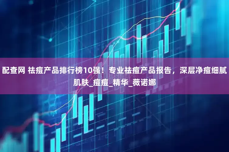 配查网 祛痘产品排行榜10强！专业祛痘产品报告，深层净痘细腻肌肤_痘痘_精华_薇诺娜