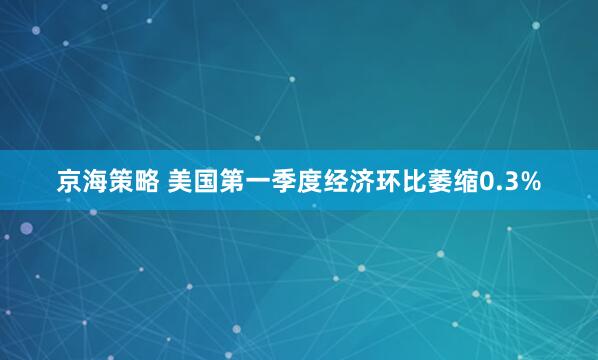 京海策略 美国第一季度经济环比萎缩0.3%