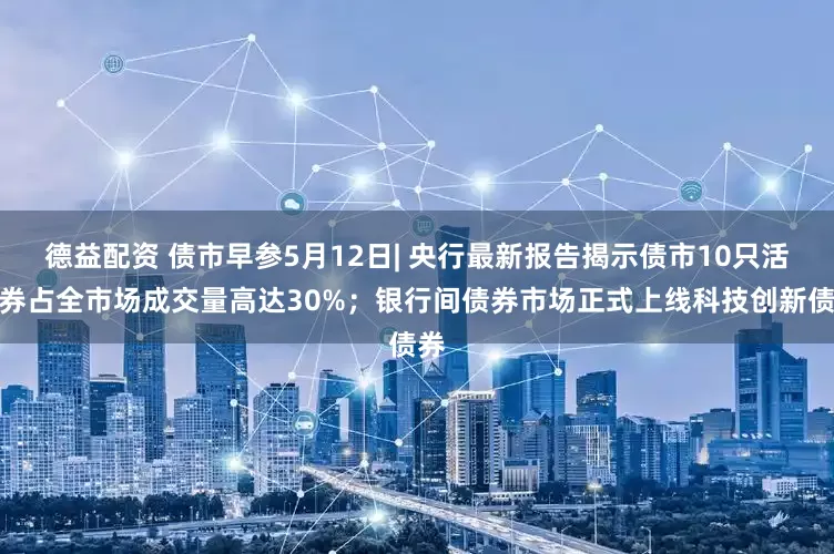 德益配资 债市早参5月12日| 央行最新报告揭示债市10只活跃券占全市场成交量高达30%；银行间债券市场正式上线科技创新债券
