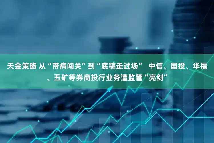 天金策略 从“带病闯关”到“底稿走过场”  中信、国投、华福、五矿等券商投行业务遭监管“亮剑”