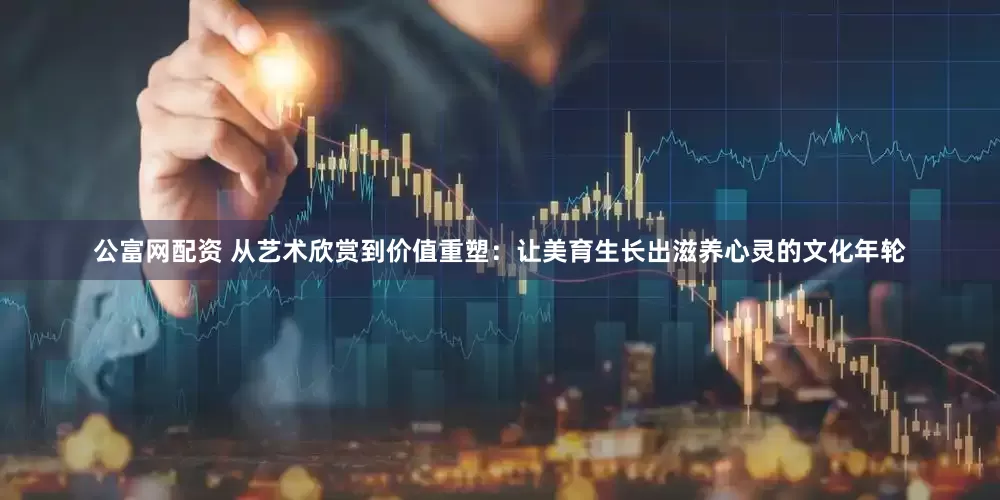 公富网配资 从艺术欣赏到价值重塑：让美育生长出滋养心灵的文化年轮