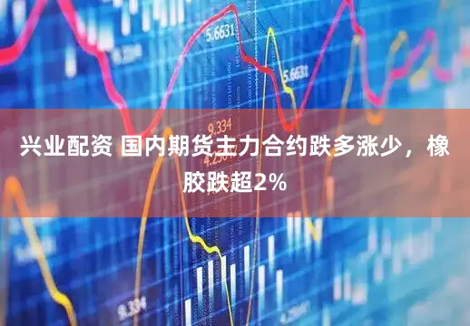 兴业配资 国内期货主力合约跌多涨少，橡胶跌超2%