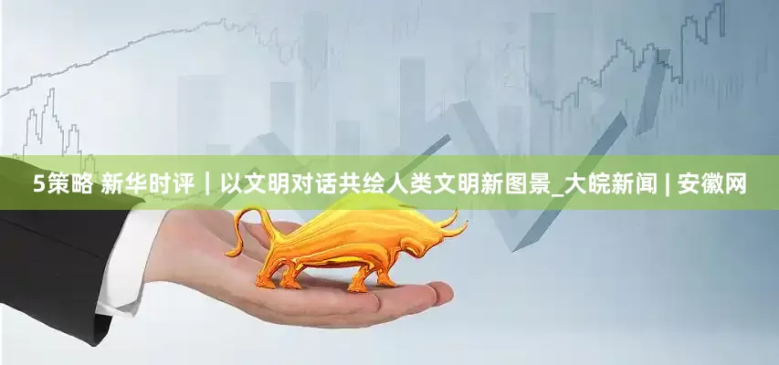 5策略 新华时评｜以文明对话共绘人类文明新图景_大皖新闻 | 安徽网