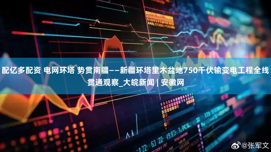 配亿多配资 电网环塔 势贯南疆——新疆环塔里木盆地750千伏输变电工程全线贯通观察_大皖新闻 | 安徽网
