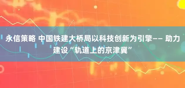 永信策略 中国铁建大桥局以科技创新为引擎—— 助力建设“轨道上的京津冀”