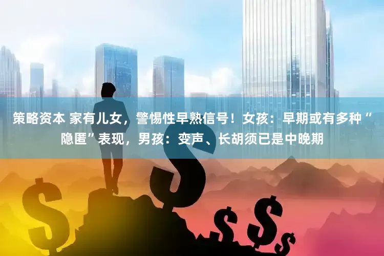 策略资本 家有儿女，警惕性早熟信号！女孩：早期或有多种“隐匿”表现，男孩：变声、长胡须已是中晚期