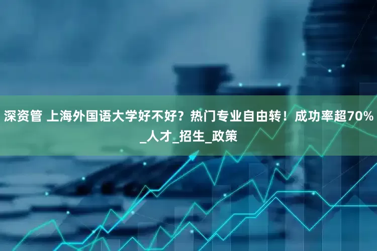 深资管 上海外国语大学好不好？热门专业自由转！成功率超70%_人才_招生_政策