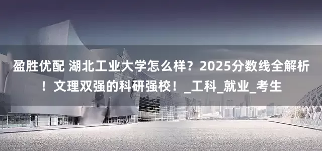盈胜优配 湖北工业大学怎么样？2025分数线全解析！文理双强的科研强校！_工科_就业_考生