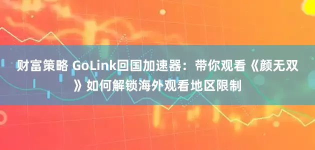 财富策略 GoLink回国加速器：带你观看《颜无双》如何解锁海外观看地区限制
