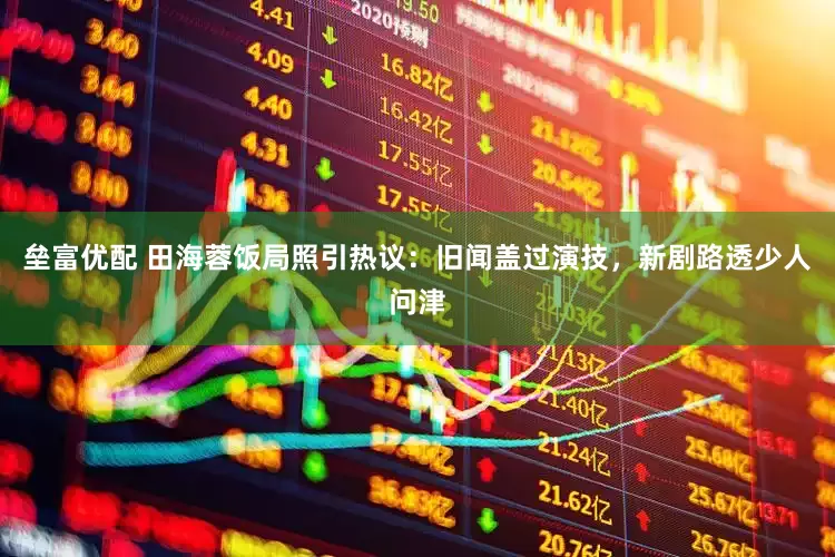 垒富优配 田海蓉饭局照引热议：旧闻盖过演技，新剧路透少人问津