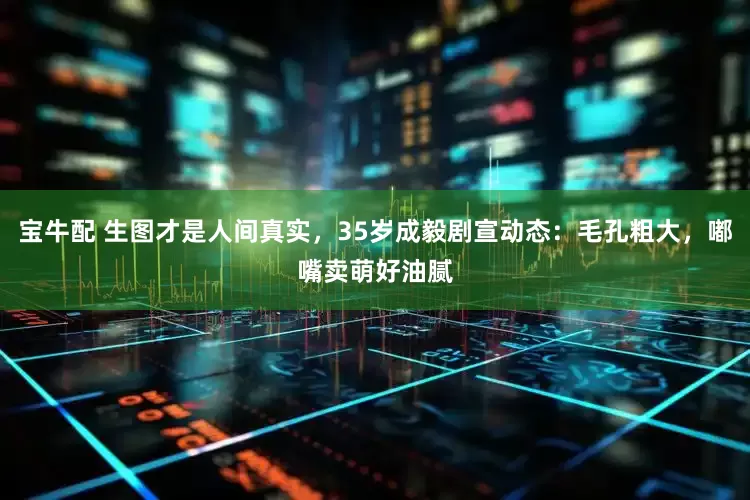 宝牛配 生图才是人间真实，35岁成毅剧宣动态：毛孔粗大，嘟嘴卖萌好油腻