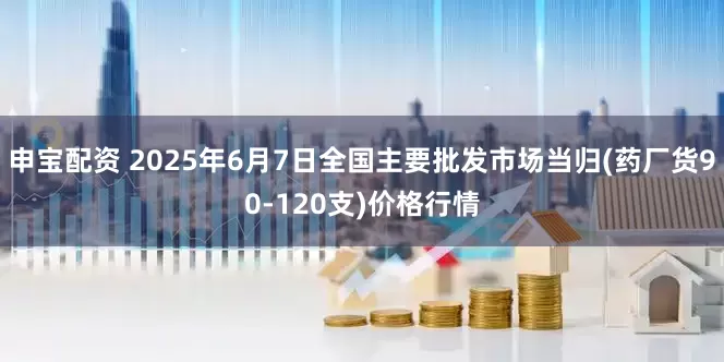 申宝配资 2025年6月7日全国主要批发市场当归(药厂货90-120支)价格行情